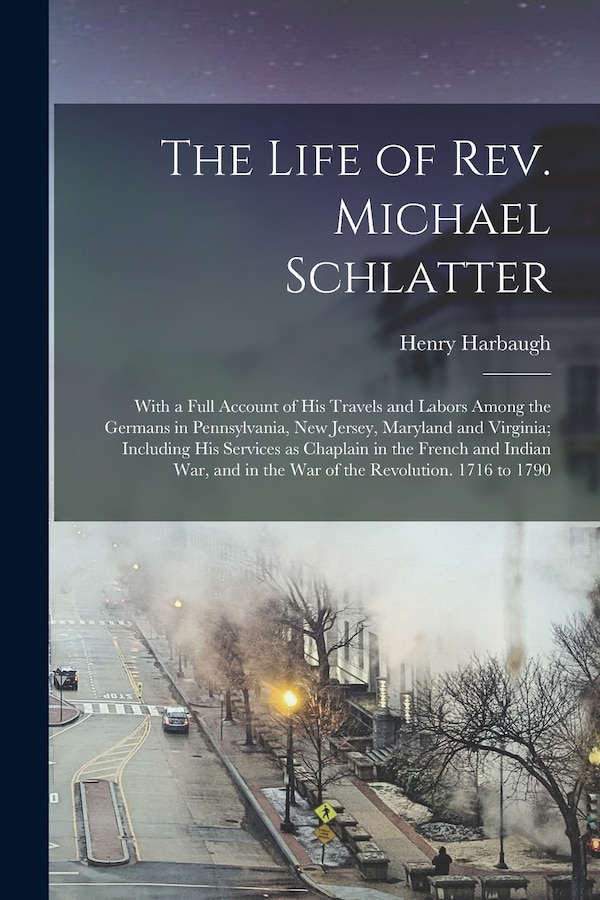 The Life of Rev. Michael Schlatter; With a Full Account of His Travels and Labors Among the Germans in Pennsylvania New Jersey Maryland