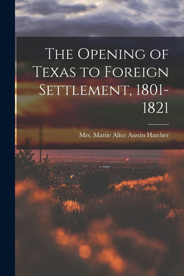 The Opening of Texas to Foreign Settlement 1801-1821 by Mattie Alice Austin Hatcher, Paperback | Indigo Chapters