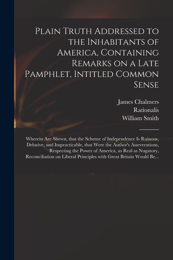 Plain Truth Addressed to the Inhabitants of America Containing Remarks on a Late Pamphlet Intitled Common Sense by James 1727-1806 Chalmers