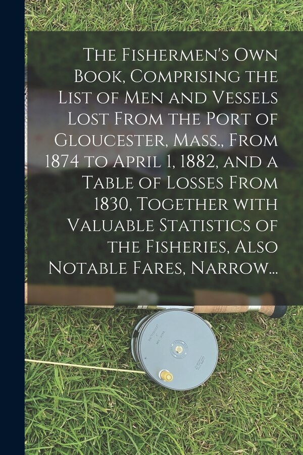 The Fishermen's Own Book Comprising the List of Men and Vessels Lost From the Port of Gloucester Mass. From 1874 to April 1 1882 and a by Anonymous