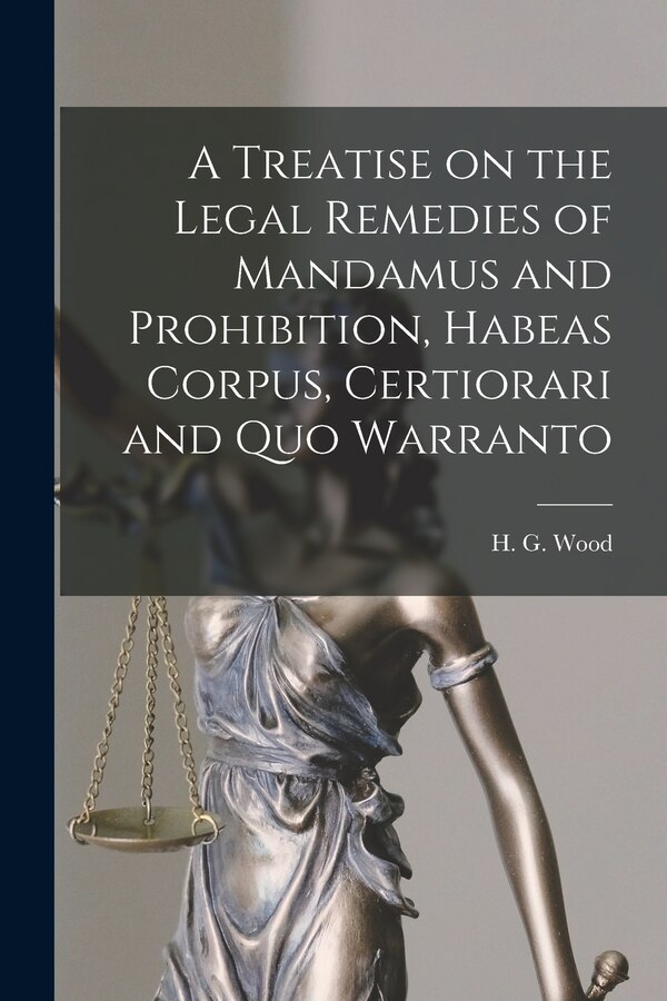 A Treatise on the Legal Remedies of Mandamus and Prohibition Habeas Corpus Certiorari and Quo Warranto by H G (Horace Gay) 1831-1893 Wood