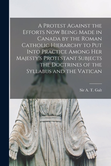 A Protest Against the Efforts Now Being Made in Canada by the Roman Catholic Hierarchy to Put Into Practice Among Her Majesty's Protestant