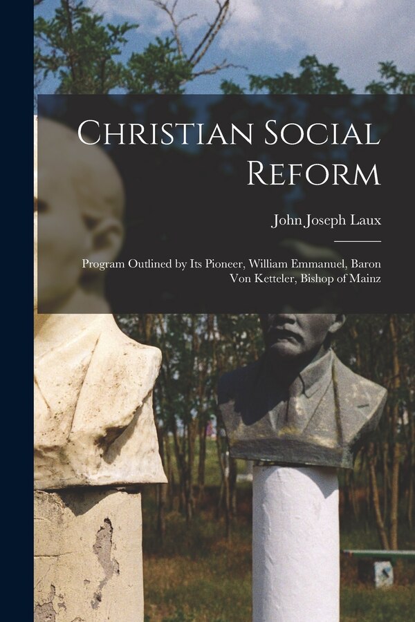 Christian Social Reform; Program Outlined by Its Pioneer William Emmanuel Baron Von Ketteler Bishop of Mainz by John Joseph 1878-1939 Laux