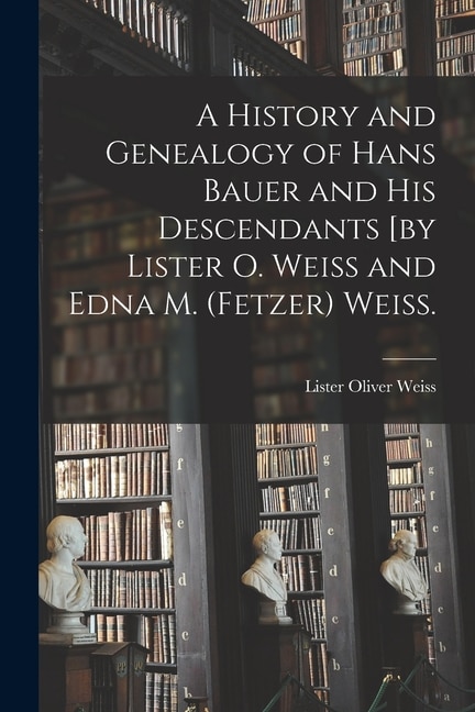 A History and Genealogy of Hans Bauer and His Descendants [by Lister O. Weiss and Edna M. (Fetzer) Weiss by Lister Oliver 1898- Weiss