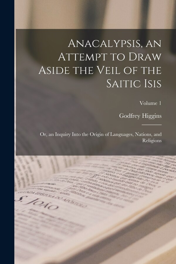 Anacalypsis an Attempt to Draw Aside the Veil of the Saitic Isis; Or an Inquiry Into the Origin of Languages Nations and Religions;