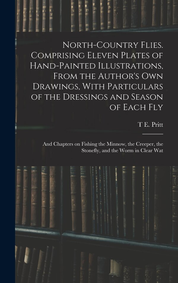 North-country Flies. Comprising Eleven Plates of Hand-painted Illustrations From the Author's own Drawings With Particulars of the by T E Pritt