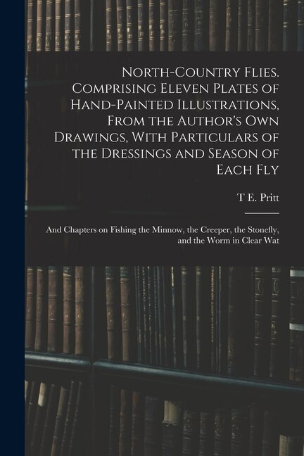 North-country Flies. Comprising Eleven Plates of Hand-painted Illustrations From the Author's own Drawings With Particulars of the by T E Pritt