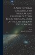 A new General Catalogue of Nebulae and Clusters of Stars Being the Catalogue of the Late Sir John F.W. Herschel by John Frederick William Herschel