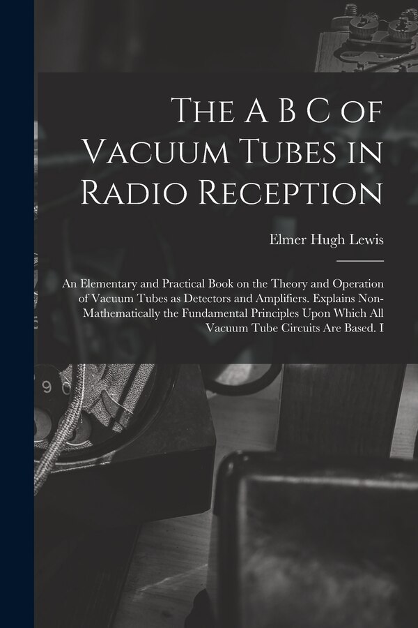 The A B C of Vacuum Tubes in Radio Reception; an Elementary and Practical Book on the Theory and Operation of Vacuum Tubes as Detectors and