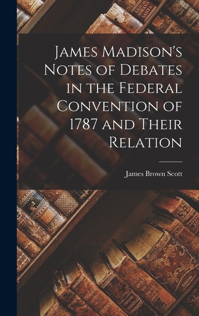 James Madison's Notes of Debates in the Federal Convention of 1787 and Their Relation by James Brown Scott, Hardcover | Indigo Chapters