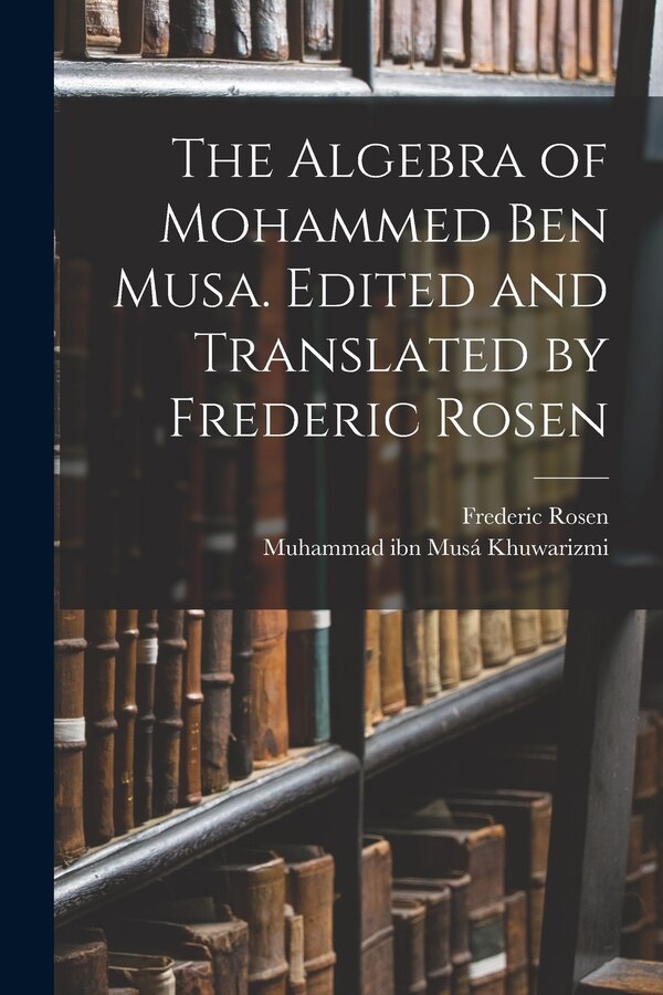 The Algebra of Mohammed ben Musa. Edited and Translated by Frederic Rosen by Muhammad Ibn Musá Khuwarizmi