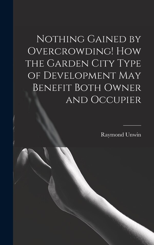 Nothing Gained by Overcrowding How the Garden City Type of Development may Benefit Both Owner and Occupier by Raymond Unwin, Hardcover