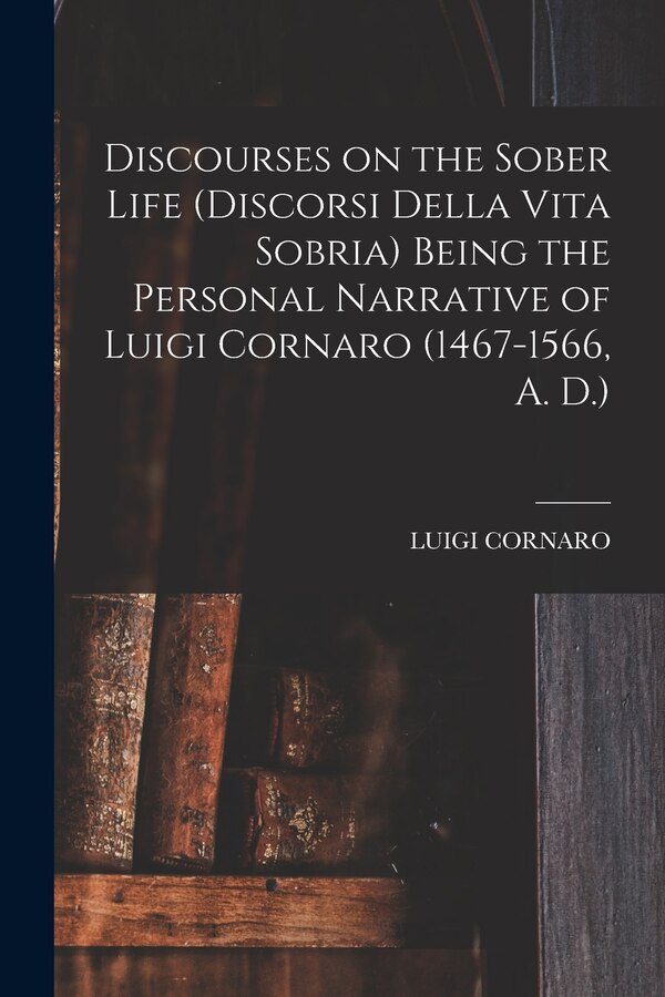 Discourses on the Sober Life (Discorsi Della Vita Sobria) Being the Personal Narrative of Luigi Cornaro (1467-1566 A. D.), Paperback