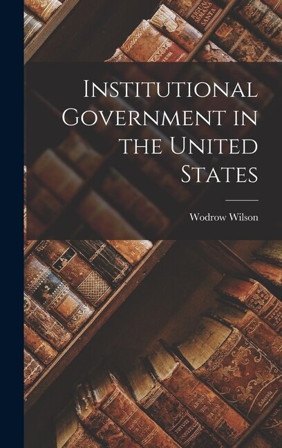 Institutional Government in the United States by Wodrow Wilson, Hardcover | Indigo Chapters