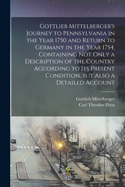 Gottlieb Mittelberger's Journey to Pennsylvania in the Year 1750 and Return to Germany in the Year 1754 Containing not Only a Description