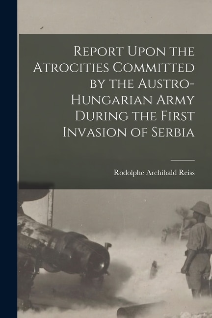 Report Upon the Atrocities Committed by the Austro-Hungarian Army During the First Invasion of Serbia by Rodolphe Archibald Reiss, Paperback