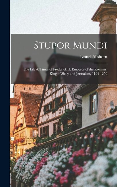 Stupor Mundi; the Life & Times of Frederick II Emperor of the Romans King of Sicily and Jerusalem 1194-1250 by Lionel Allshorn, Hardcover