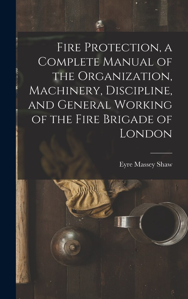 Fire Protection a Complete Manual of the Organization Machinery Discipline and General Working of the Fire Brigade of London by Eyre Massey Shaw