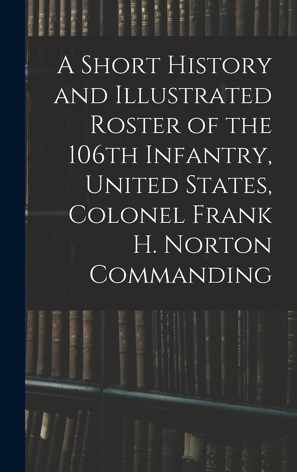 A Short History and Illustrated Roster of the 106th Infantry United States Colonel Frank H. Norton Commanding by Anonymous Anonymous, Hardcover