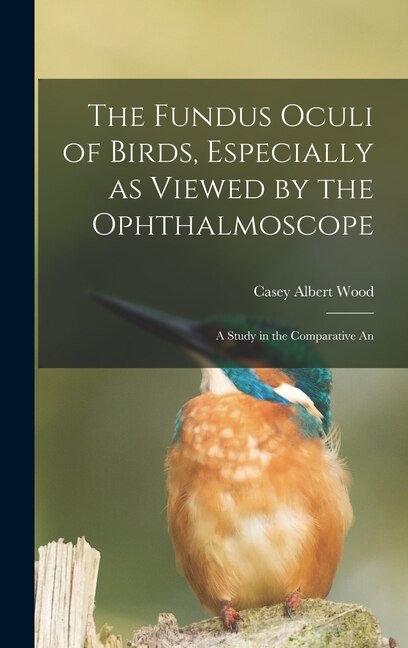 The Fundus Oculi of Birds Especially as Viewed by the Ophthalmoscope; a Study in the Comparative An by Casey Albert Wood, Hardcover