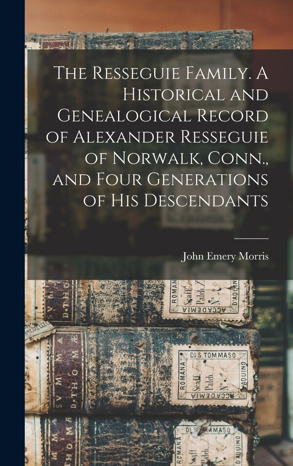 The Resseguie Family. A Historical and Genealogical Record of Alexander Resseguie of Norwalk Conn. and Four Generations of his Descendants