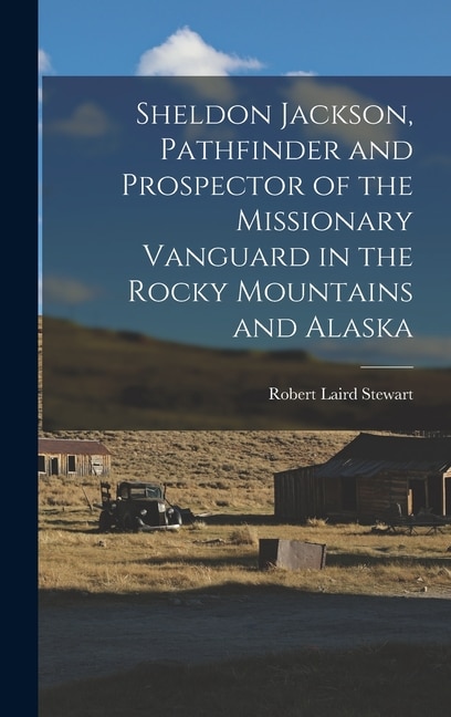 Sheldon Jackson Pathfinder and Prospector of the Missionary Vanguard in the Rocky Mountains and Alaska by Robert Laird Stewart, Hardcover