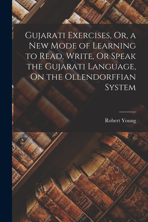 Gujarati Exercises Or a New Mode of Learning to Read Write Or Speak the Gujarati Language On the Ollendorffian System by Robert Young