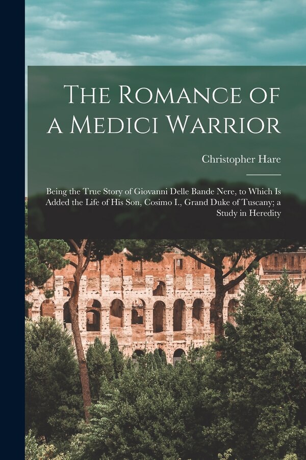 The Romance of a Medici Warrior; Being the True Story of Giovanni Delle Bande Nere to Which is Added the Life of his son Cosimo I. Grand