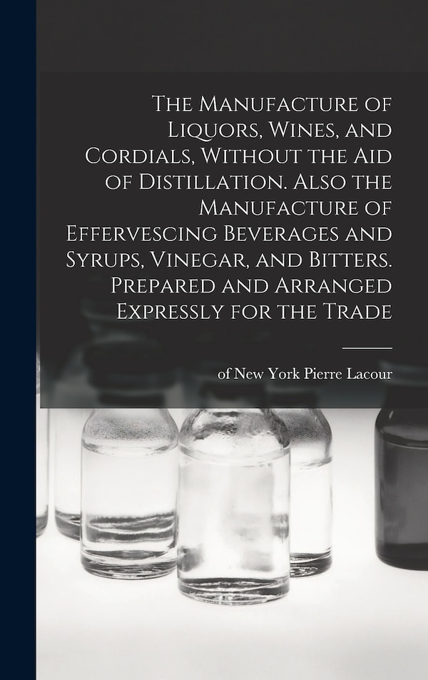 The Manufacture of Liquors Wines and Cordials Without the aid of Distillation. Also the Manufacture of Effervescing Beverages and Syrups