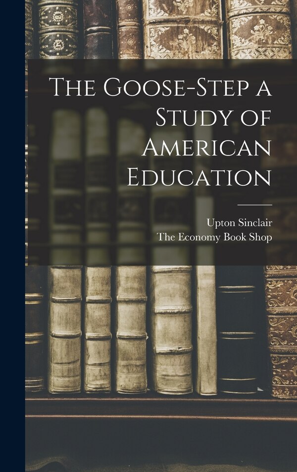 The Goose-Step a Study of American Education by Upton Sinclair, Hardcover | Indigo Chapters