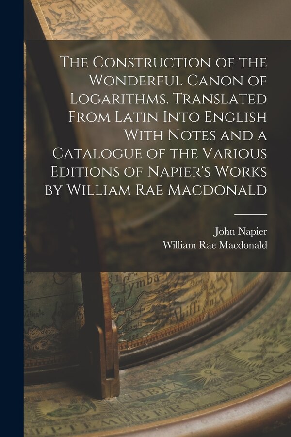 The Construction of the Wonderful Canon of Logarithms. Translated From Latin Into English With Notes and a Catalogue of the Various