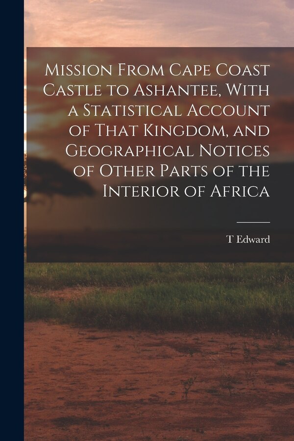 Mission From Cape Coast Castle to Ashantee With a Statistical Account of That Kingdom and Geographical Notices of Other Parts of the
