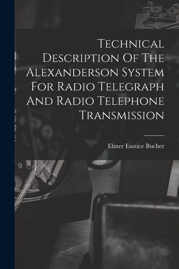Technical Description Of The Alexanderson System For Radio Telegraph And Radio Telephone Transmission by Elmer Eustice Bucher, Paperback