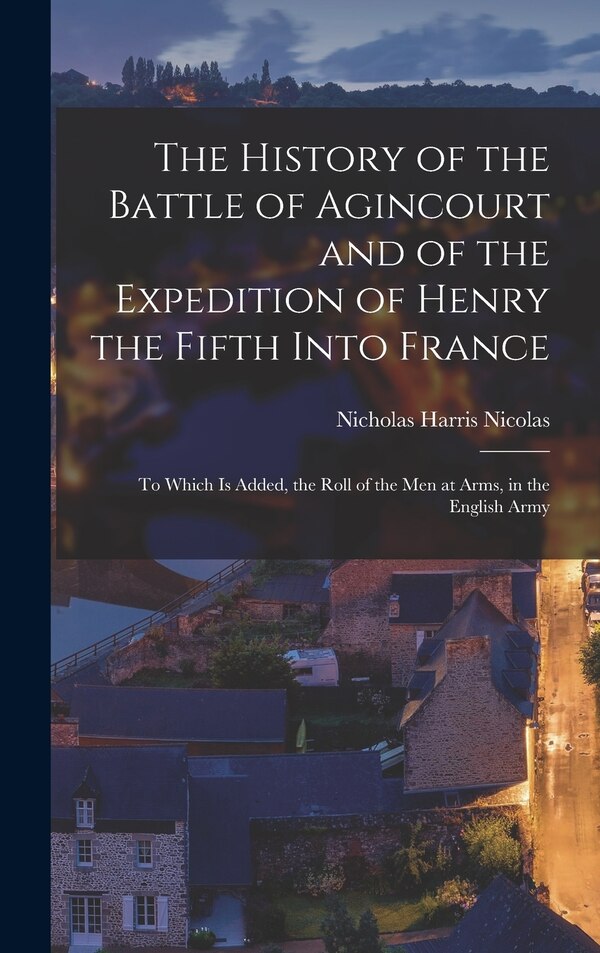 The History of the Battle of Agincourt and of the Expedition of Henry the Fifth Into France by Nicholas Harris Nicolas, Hardcover | Indigo Chapters