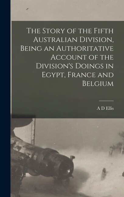 The Story of the Fifth Australian Division Being an Authoritative Account of the Division's Doings in Egypt France and Belgium by A D Ellis