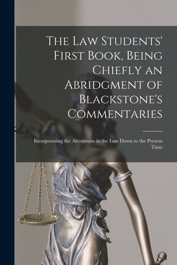 The Law Students' First Book Being Chiefly an Abridgment of Blackstone's Commentaries; Incorporating the Alterations in the Law Down to