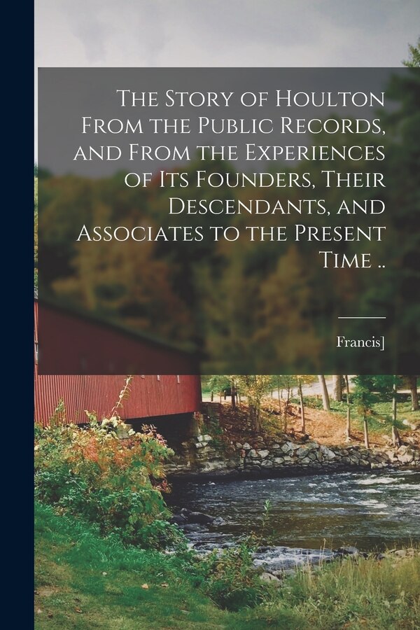 The Story of Houlton From the Public Records and From the Experiences of its Founders Their Descendants and Associates to the Present