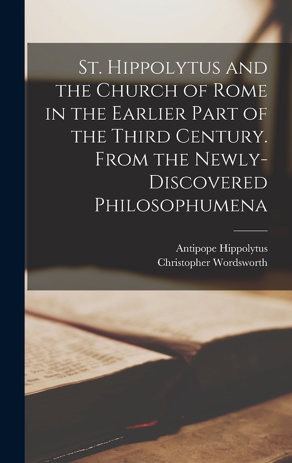 St. Hippolytus and the Church of Rome in the Earlier Part of the Third Century. From the Newly-discovered Philosophumena by Christopher Wordsworth