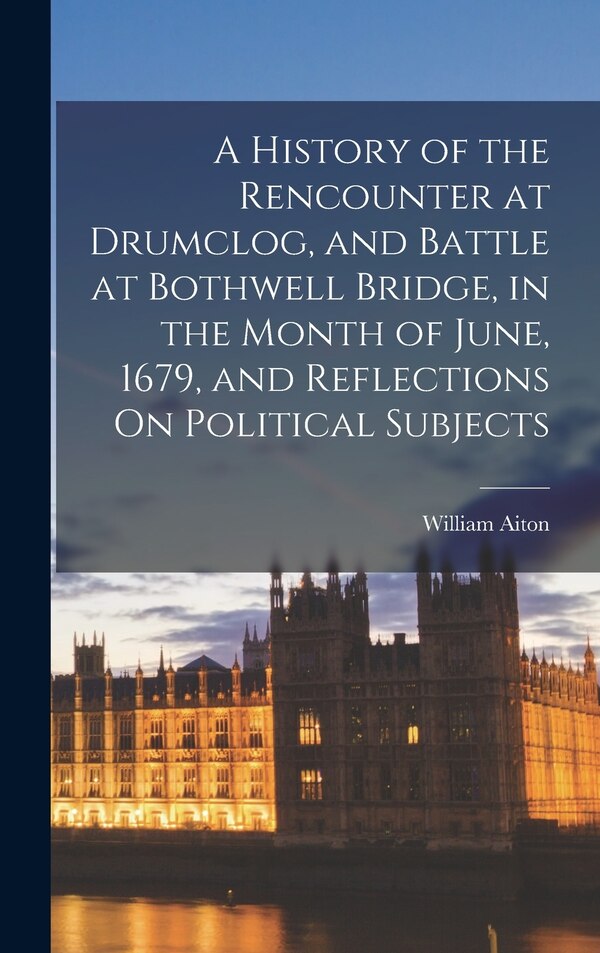 A History of the Rencounter at Drumclog and Battle at Bothwell Bridge in the Month of June 1679 and Reflections On Political Subjects