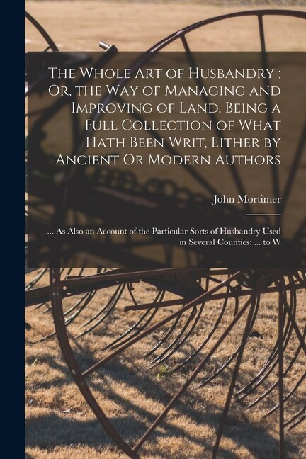 The Whole Art of Husbandry; Or the Way of Managing and Improving of Land. Being a Full Collection of What Hath Been Writ Either by John Mortimer