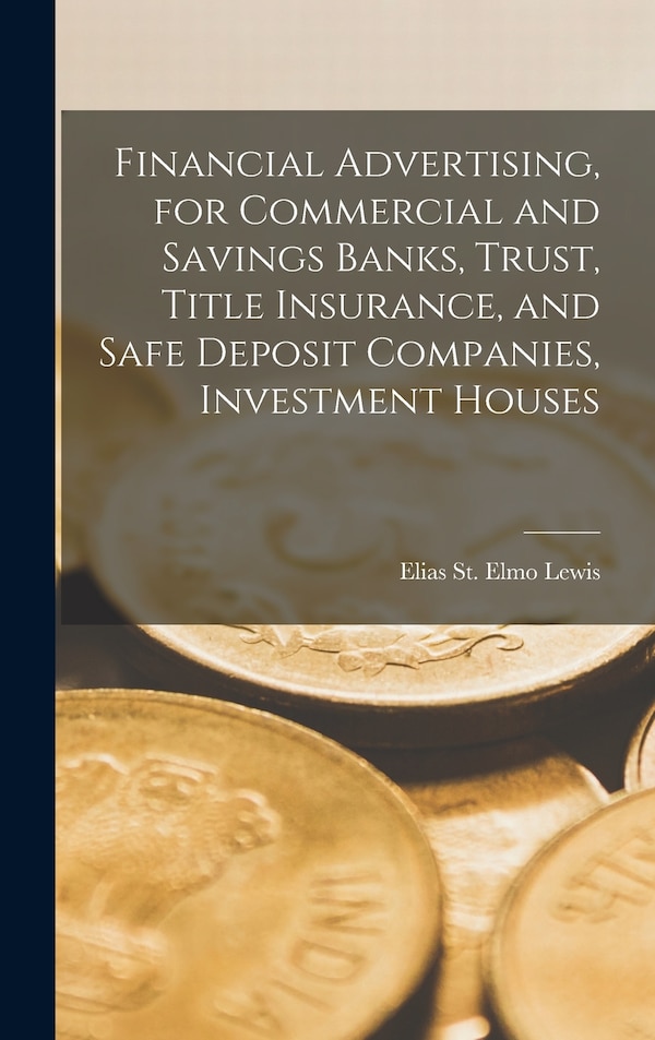 Financial Advertising for Commercial and Savings Banks Trust Title Insurance and Safe Deposit Companies Investment Houses by Elias St Elmo Lewis