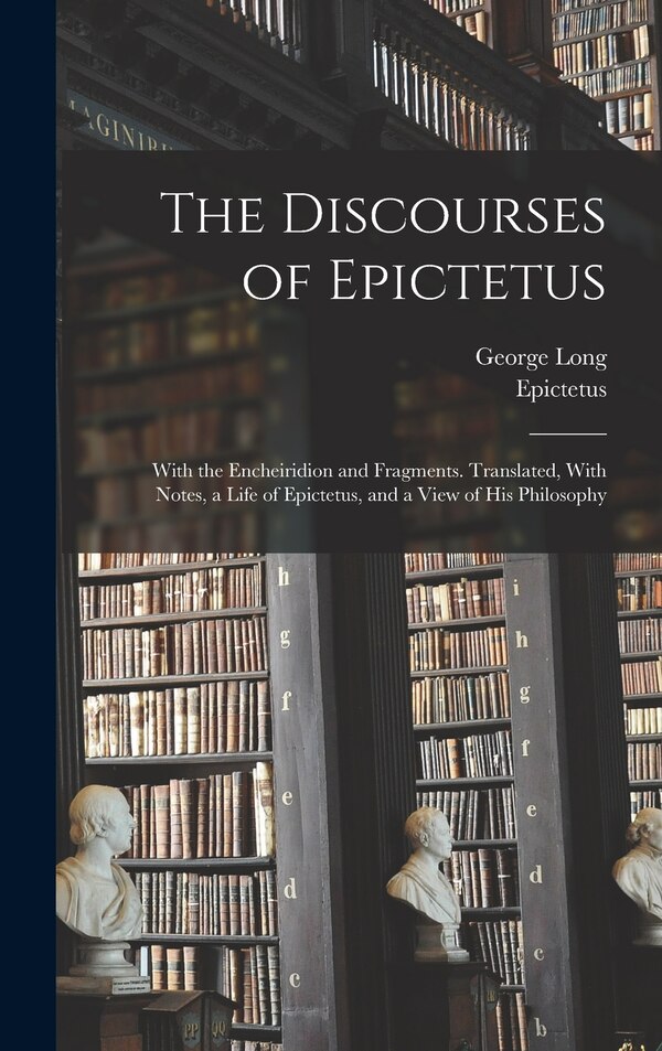 The Discourses of Epictetus; With the Encheiridion and Fragments. Translated With Notes a Life of Epictetus and a View of his Philosophy
