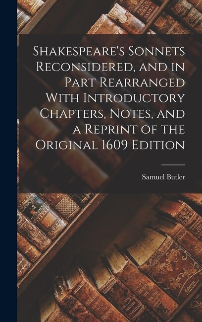 Shakespeare's Sonnets Reconsidered and in Part Rearranged With Introductory Chapters Notes and a Reprint of the Original 1609 Edition