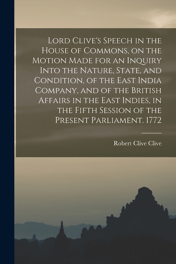 Lord Clive's Speech in the House of Commons on the Motion Made for an Inquiry Into the Nature State and Condition of the East India