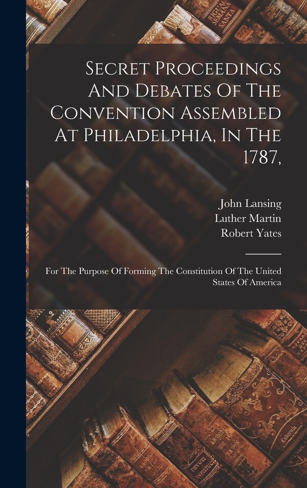 Secret Proceedings And Debates Of The Convention Assembled At Philadelphia In The 1787 by Robert Yates, Hardcover | Indigo Chapters