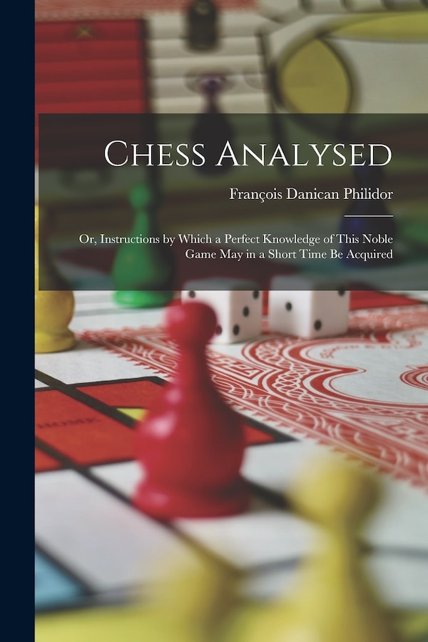 Chess Analysed; Or Instructions by Which a Perfect Knowledge of This Noble Game May in a Short Time Be Acquired by François Danican Philidor