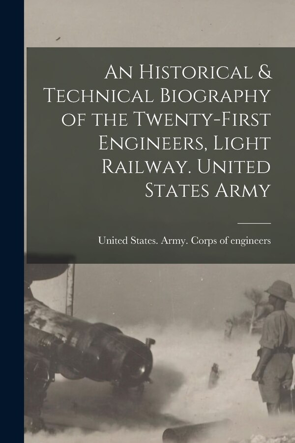 An Historical & Technical Biography of the Twenty-first Engineers Light Railway. United States Army by United States Army Corps of Enginee