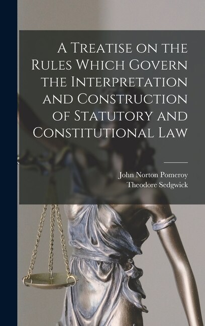 A Treatise on the Rules Which Govern the Interpretation and Construction of Statutory and Constitutional Law by John Norton Pomeroy, Hardcover