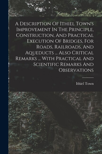 A Description Of Ithiel Town's Improvement In The Principle Construction And Practical Execution Of Bridges For Roads Railroads And