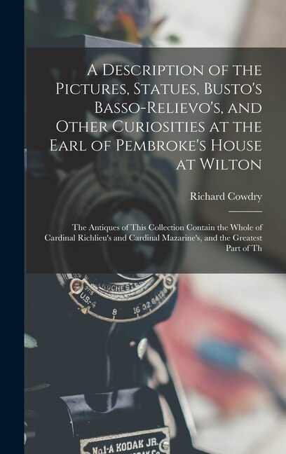 A Description of the Pictures Statues Busto's Basso-Relievo's and Other Curiosities at the Earl of Pembroke's House at Wilton by Richard Cowdry